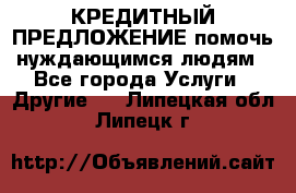 КРЕДИТНЫЙ ПРЕДЛОЖЕНИЕ помочь нуждающимся людям - Все города Услуги » Другие   . Липецкая обл.,Липецк г.